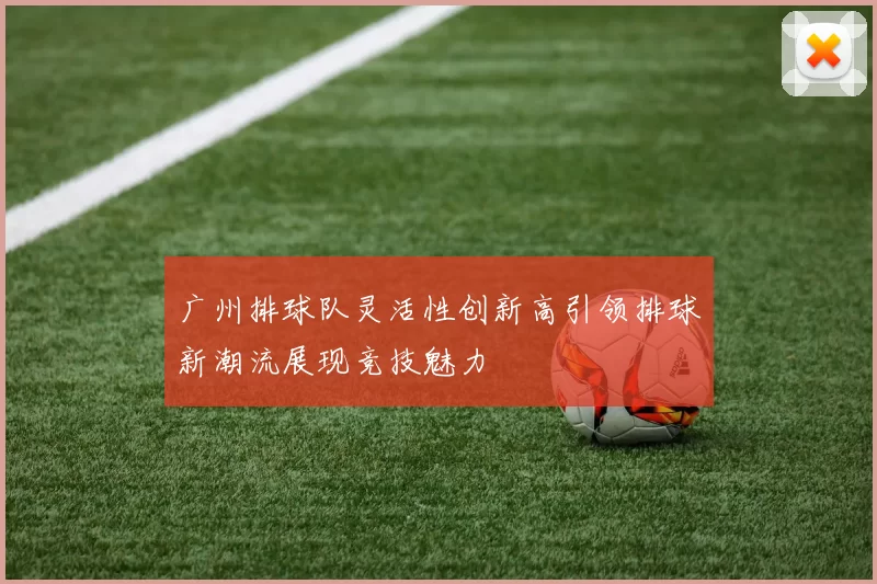广州排球队灵活性创新高引领排球新潮流展现竞技魅力